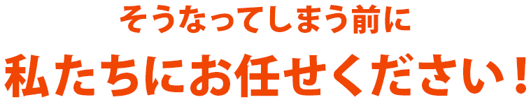 そうなってしまう前に私たちにお任せください!